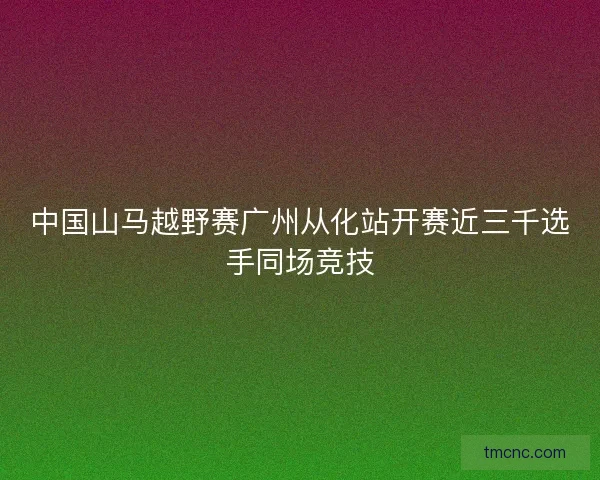 中国山马越野赛广州从化站开赛近三千选手同场竞技