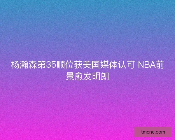 杨瀚森第35顺位获美国媒体认可 NBA前景愈发明朗