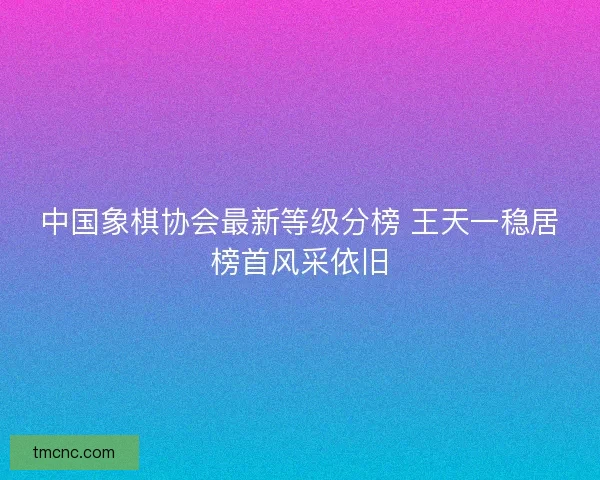 中国象棋协会最新等级分榜 王天一稳居榜首风采依旧
